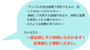 
・サンプルが該当装置で測定できるか、試　
　　してみないとわからない…
　　・継続して利用する価値があるか、実際に装置
　　　を使用してから確かめたい…
　　・どのような装置か見てみたい…
　　　　　
　　そんな方に…
　　一度お試しでご利用いただけます！
　　お気軽にご相談ください。
