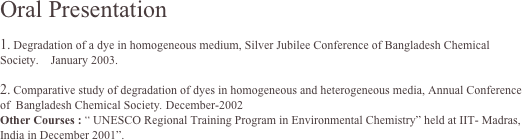 Oral Presentation

 Degradation of a dye in homogeneous medium, Silver Jubilee Conference of Bangladesh Chemical Society.    January 2003.

 Comparative study of degradation of dyes in homogeneous and heterogeneous media, Annual Conference of  Bangladesh Chemical Society. December-2002
Other Courses : “ UNESCO Regional Training Program in Environmental Chemistry” held at IIT- Madras, India in December 2001”.